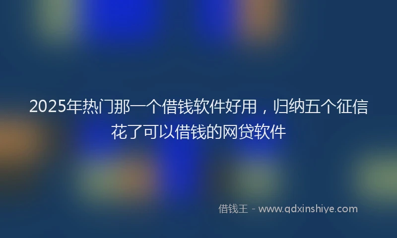 2025年热门那一个借钱软件好用，归纳五个征信花了可以借钱的网贷软件