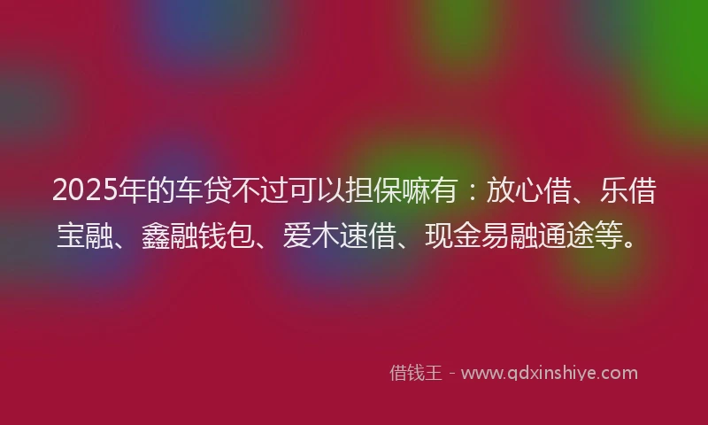 2025年的车贷不过可以担保嘛有：放心借、乐借宝融、鑫融钱包、爱木速借、现金易融通途等。