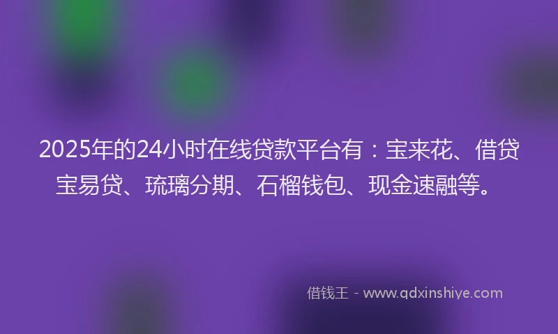 2025年的24小时在线贷款平台有：宝来花、借贷宝易贷、琉璃分期、石榴钱包、现金速融等。