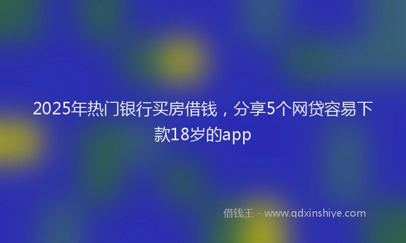 2025年热门银行买房借钱，分享5个网贷容易下款18岁的app