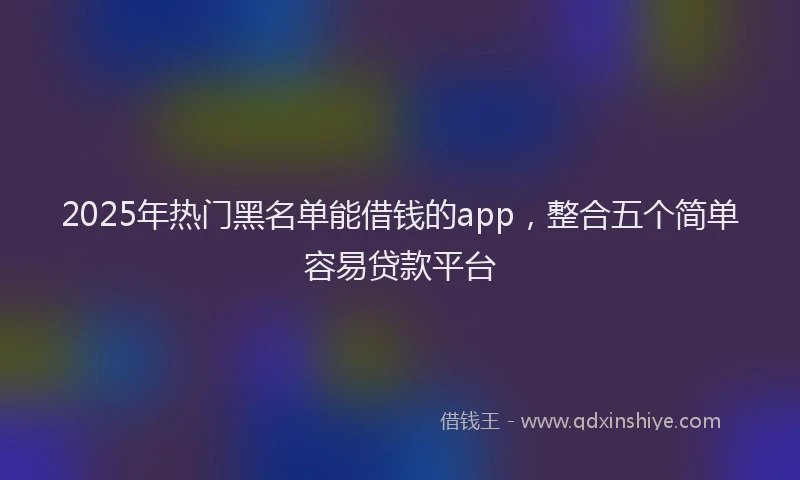 2025年热门黑名单能借钱的app，整合五个简单容易贷款平台