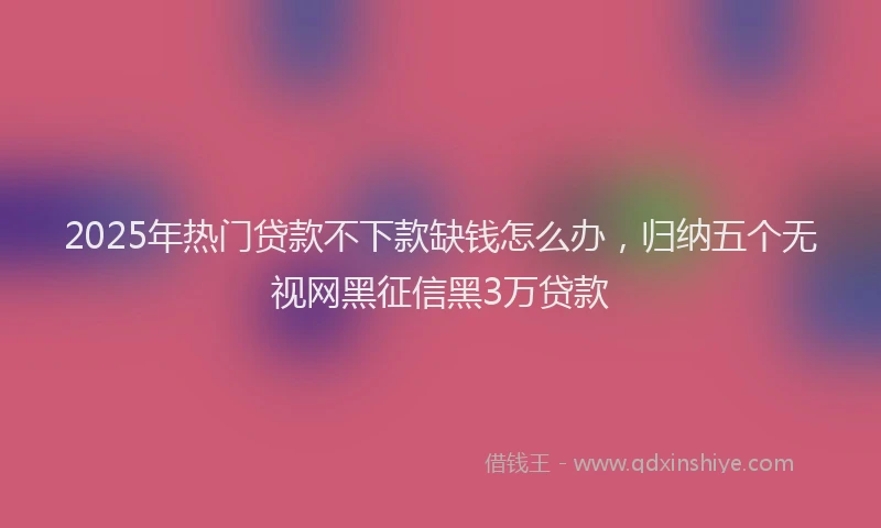 2025年热门贷款不下款缺钱怎么办，归纳五个无视网黑征信黑3万贷款