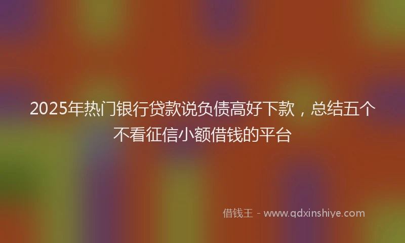 2025年热门银行贷款说负债高好下款，总结五个不看征信小额借钱的平台