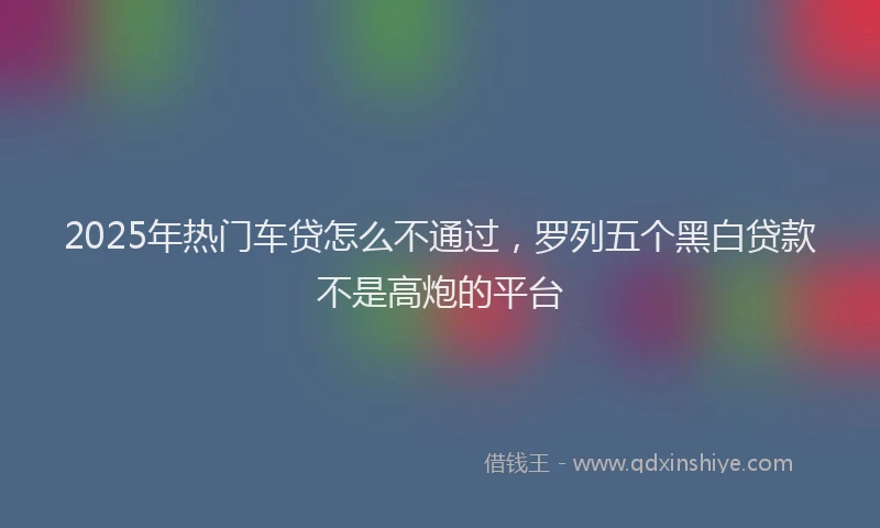 2025年热门车贷怎么不通过，罗列五个黑白贷款不是高炮的平台