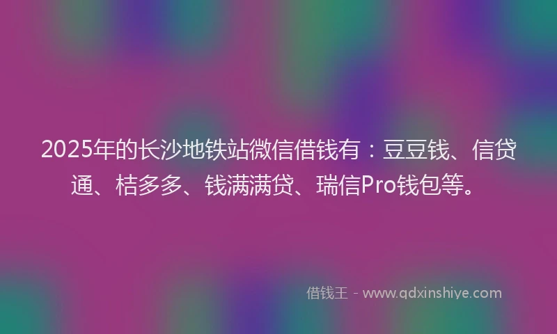 2025年的长沙地铁站微信借钱有：豆豆钱、信贷通、桔多多、钱满满贷、瑞信Pro钱包等。