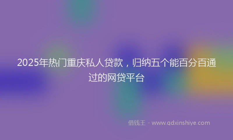 2025年热门重庆私人贷款，归纳五个能百分百通过的网贷平台