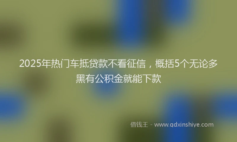 2025年热门车抵贷款不看征信，概括5个无论多黑有公积金就能下款