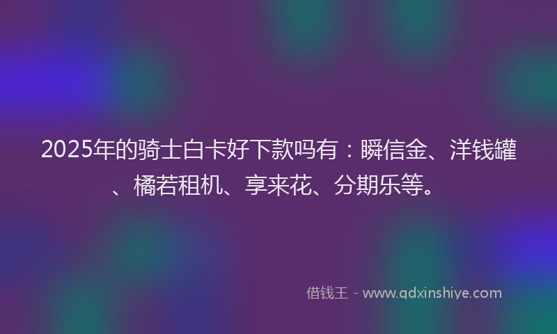 2025年的骑士白卡好下款吗有：瞬信金、洋钱罐、橘若租机、享来花、分期乐等。