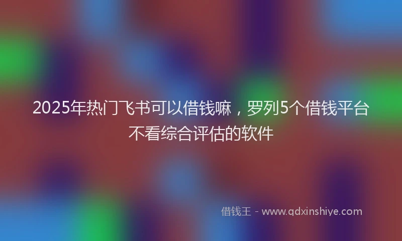 2025年热门飞书可以借钱嘛，罗列5个借钱平台不看综合评估的软件