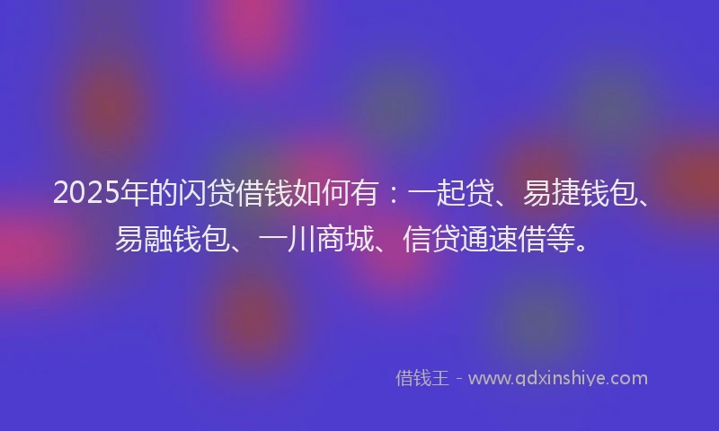 2025年的闪贷借钱如何有：一起贷、易捷钱包、易融钱包、一川商城、信贷通速借等。