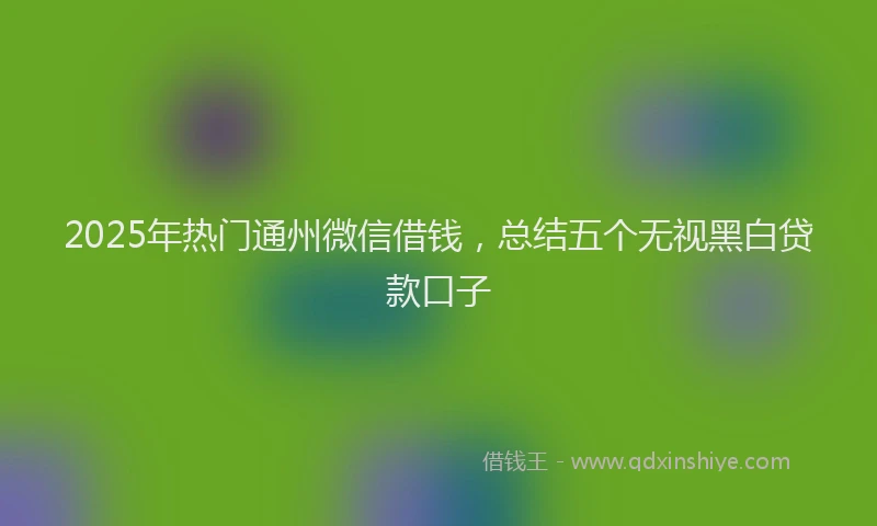 2025年热门通州微信借钱，总结五个无视黑白贷款口子
