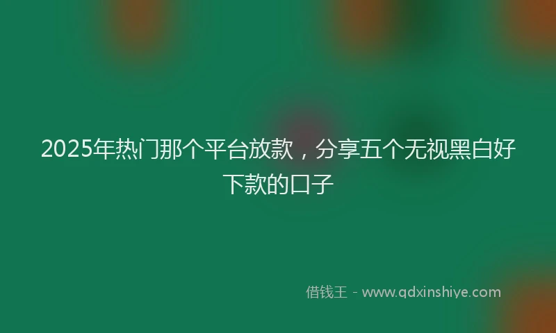 2025年热门那个平台放款，分享五个无视黑白好下款的口子