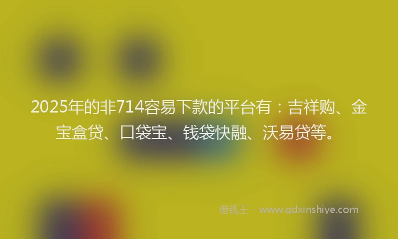 2025年的非714容易下款的平台有：吉祥购、金宝盒贷、口袋宝、钱袋快融、沃易贷等。