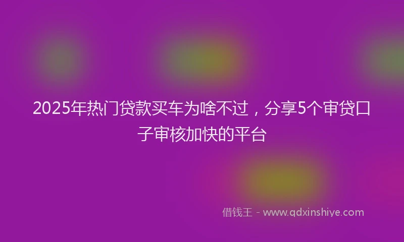 2025年热门贷款买车为啥不过，分享5个审贷口子审核加快的平台