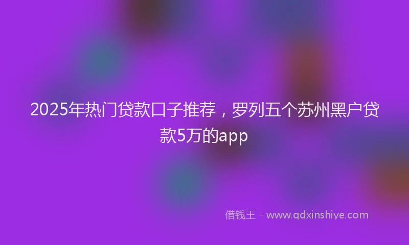 2025年热门贷款口子推荐，罗列五个苏州黑户贷款5万的app