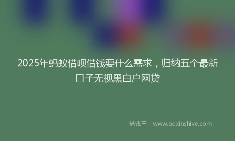 2025年蚂蚁借呗借钱要什么需求，归纳五个最新口子无视黑白户网贷