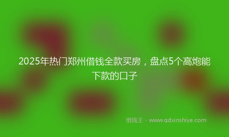 2025年热门郑州借钱全款买房，盘点5个高炮能下款的口子