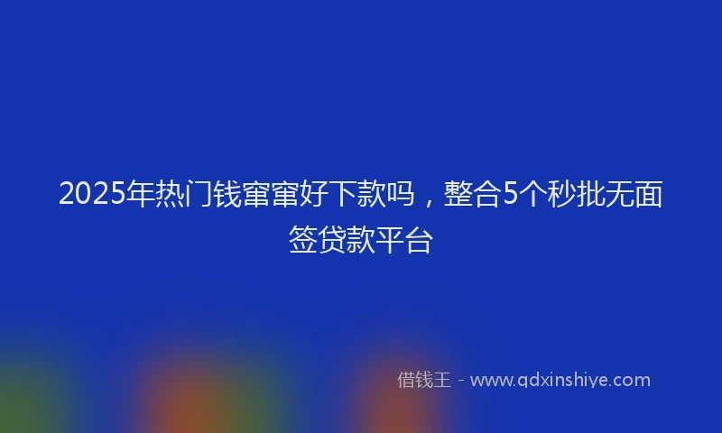 2025年热门钱窜窜好下款吗，整合5个秒批无面签贷款平台