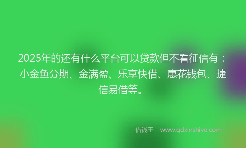2025年的还有什么平台可以贷款但不看征信有：小金鱼分期、金满盈、乐享快借、惠花钱包、捷信易借等。