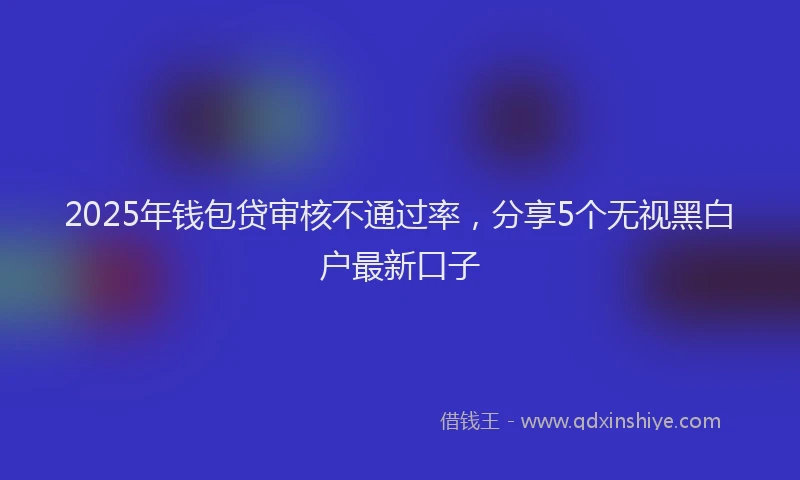 2025年钱包贷审核不通过率，分享5个无视黑白户最新口子