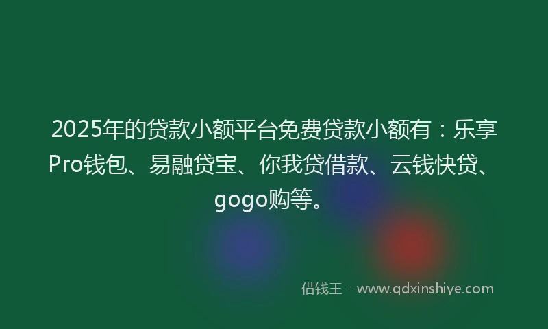 2025年的贷款小额平台免费贷款小额有：乐享Pro钱包、易融贷宝、你我贷借款、云钱快贷、gogo购等。