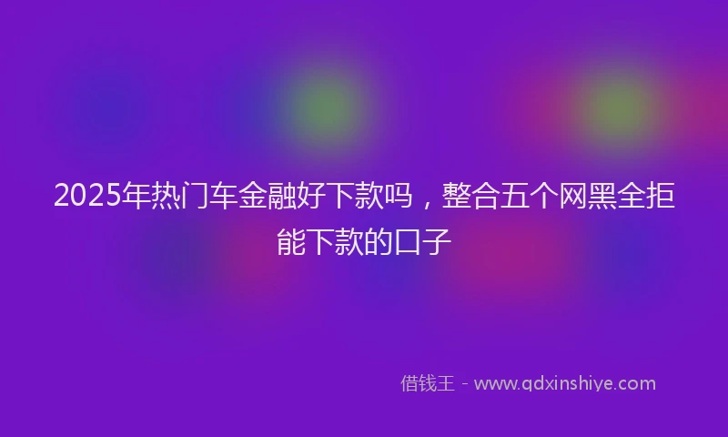 2025年热门车金融好下款吗，整合五个网黑全拒能下款的口子