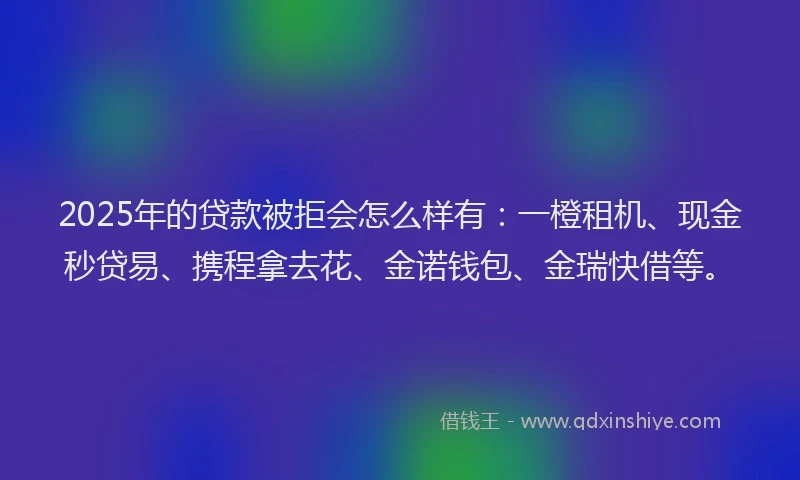 2025年的贷款被拒会怎么样有：一橙租机、现金秒贷易、携程拿去花、金诺钱包、金瑞快借等。
