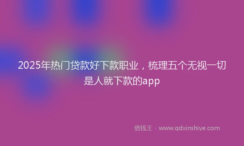 2025年热门贷款好下款职业，梳理五个无视一切是人就下款的app
