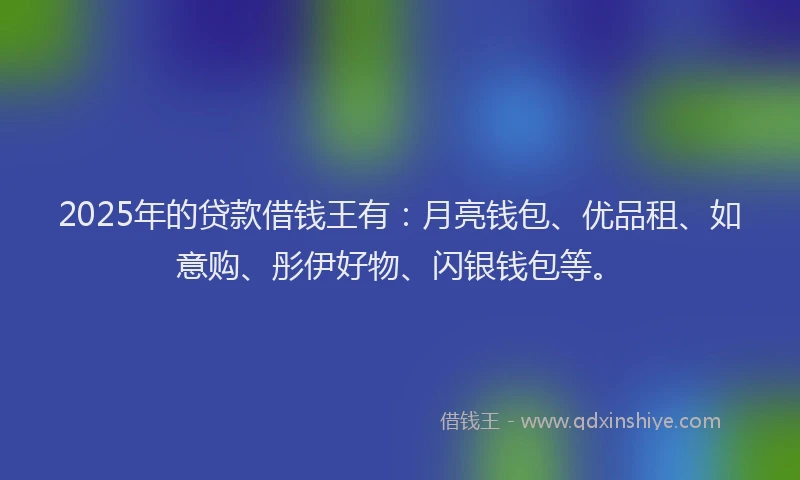 2025年的贷款借钱王有：月亮钱包、优品租、如意购、彤伊好物、闪银钱包等。