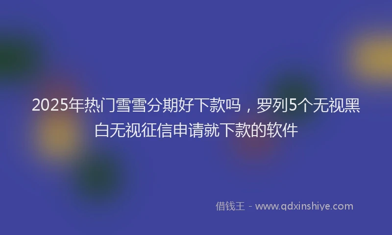 2025年热门雪雪分期好下款吗，罗列5个无视黑白无视征信申请就下款的软件