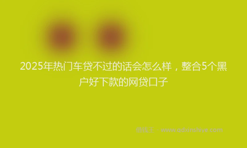 2025年热门车贷不过的话会怎么样，整合5个黑户好下款的网贷口子