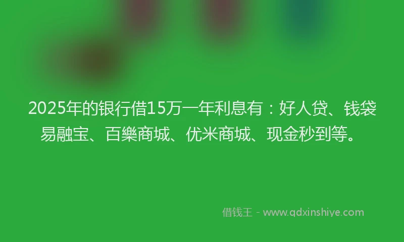 2025年的银行借15万一年利息有：好人贷、钱袋易融宝、百樂商城、优米商城、现金秒到等。