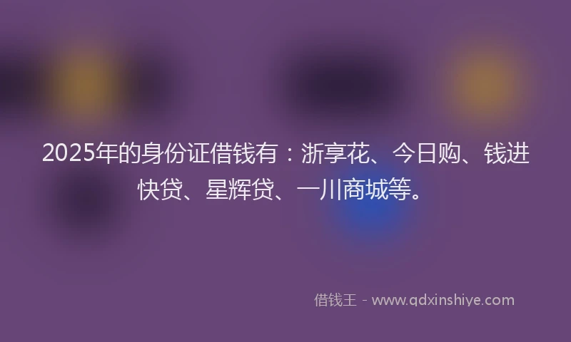 2025年的身份证借钱有：浙享花、今日购、钱进快贷、星辉贷、一川商城等。