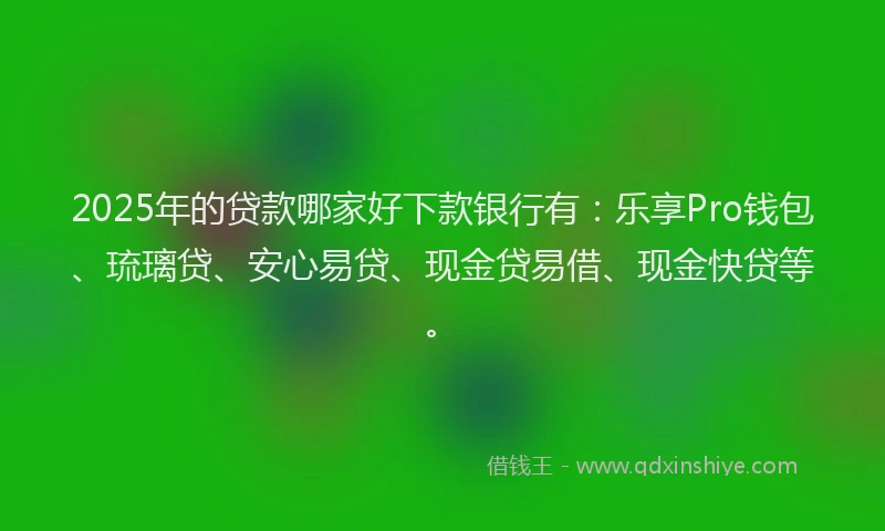 2025年的贷款哪家好下款银行有：乐享Pro钱包、琉璃贷、安心易贷、现金贷易借、现金快贷等。