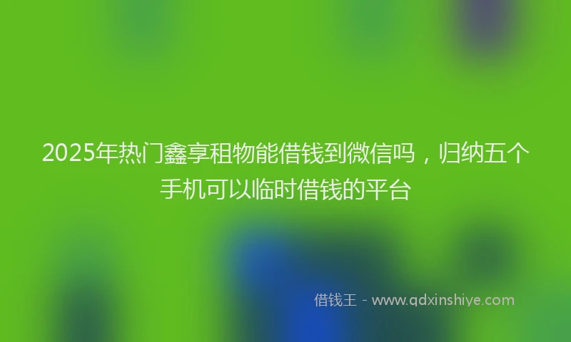 2025年热门鑫享租物能借钱到微信吗，归纳五个手机可以临时借钱的平台