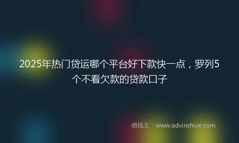 2025年热门贷运哪个平台好下款快一点，罗列5个不看欠款的贷款口子
