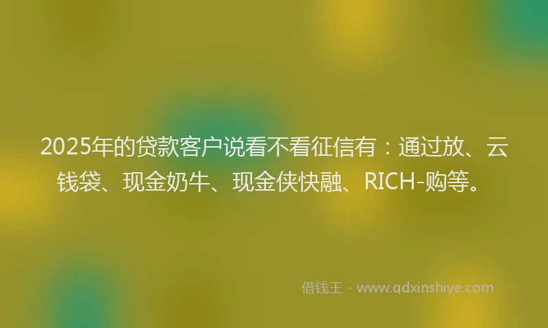 2025年的贷款客户说看不看征信有：通过放、云钱袋、现金奶牛、现金侠快融、RICH-购等。