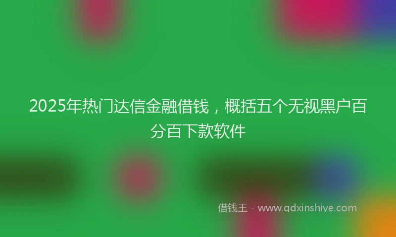 2025年热门达信金融借钱，概括五个无视黑户百分百下款软件