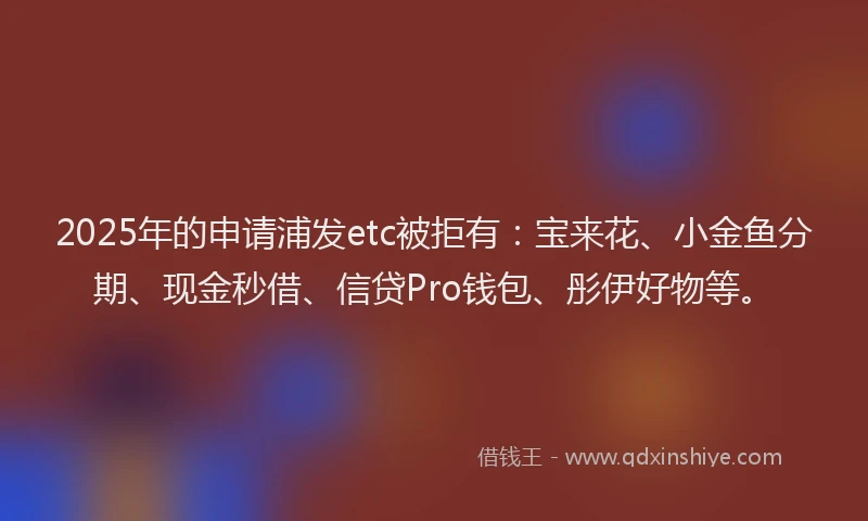 2025年的申请浦发etc被拒有：宝来花、小金鱼分期、现金秒借、信贷Pro钱包、彤伊好物等。