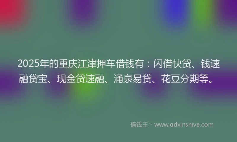 2025年的重庆江津押车借钱有：闪借快贷、钱速融贷宝、现金贷速融、涌泉易贷、花豆分期等。