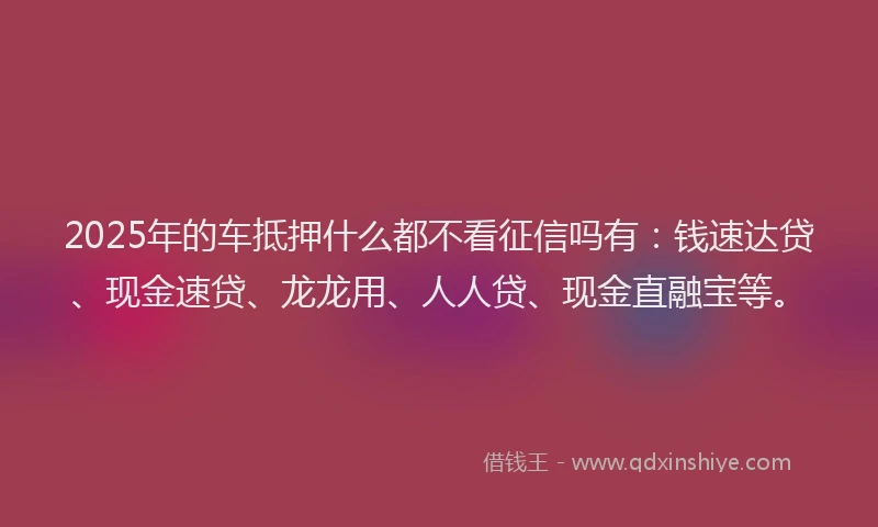 2025年的车抵押什么都不看征信吗有：钱速达贷、现金速贷、龙龙用、人人贷、现金直融宝等。