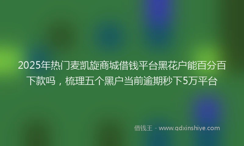 2025年热门麦凯旋商城借钱平台黑花户能百分百下款吗，梳理五个黑户当前逾期秒下5万平台