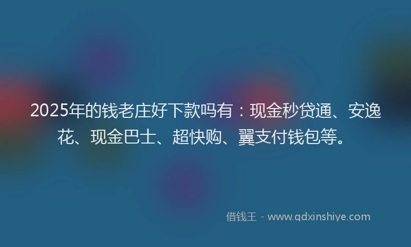 2025年的钱老庄好下款吗有：现金秒贷通、安逸花、现金巴士、超快购、翼支付钱包等。