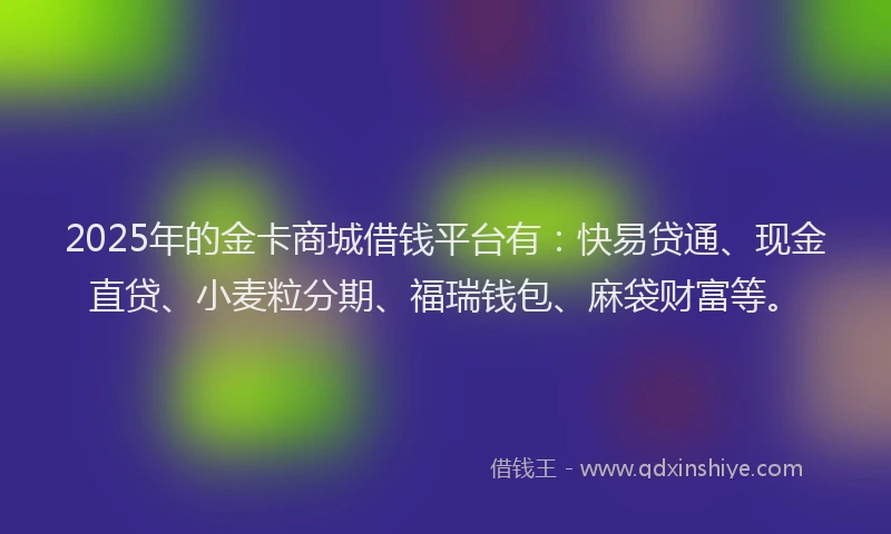 2025年的金卡商城借钱平台有：快易贷通、现金直贷、小麦粒分期、福瑞钱包、麻袋财富等。