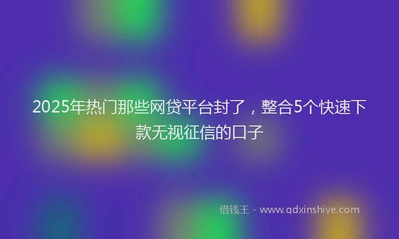 2025年热门那些网贷平台封了，整合5个快速下款无视征信的口子