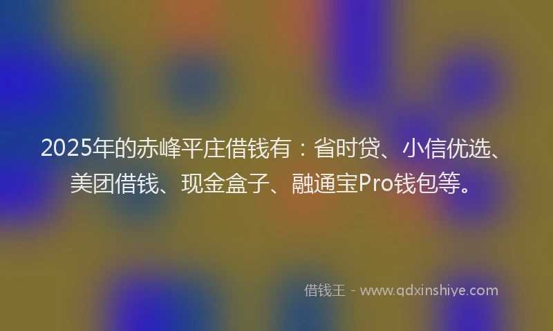 2025年的赤峰平庄借钱有：省时贷、小信优选、美团借钱、现金盒子、融通宝Pro钱包等。
