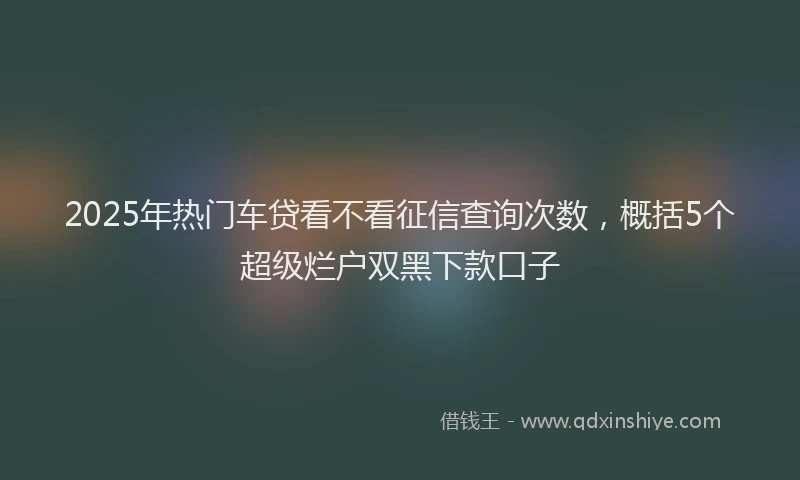 2025年热门车贷看不看征信查询次数，概括5个超级烂户双黑下款口子
