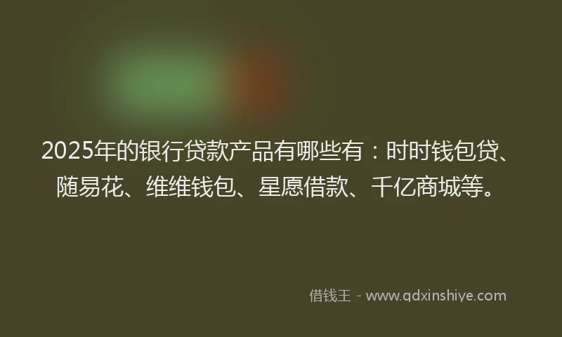 2025年的银行贷款产品有哪些有：时时钱包贷、随易花、维维钱包、星愿借款、千亿商城等。