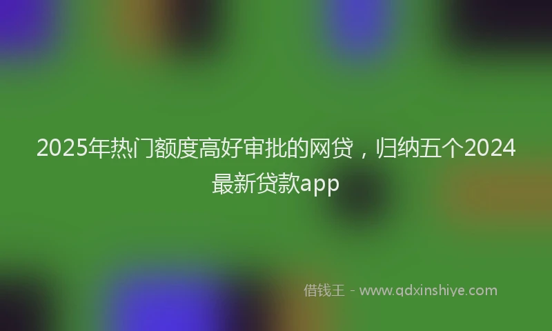 2025年热门额度高好审批的网贷，归纳五个2024最新贷款app