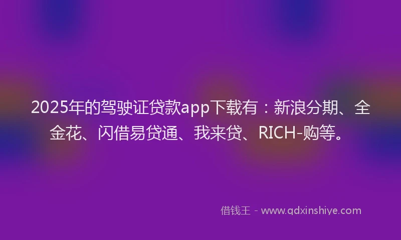 2025年的驾驶证贷款app下载有：新浪分期、全金花、闪借易贷通、我来贷、RICH-购等。